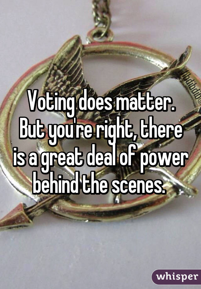 Voting does matter.
But you're right, there is a great deal of power behind the scenes. 
