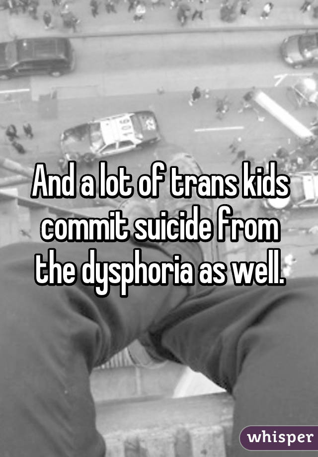 And a lot of trans kids commit suicide from the dysphoria as well.