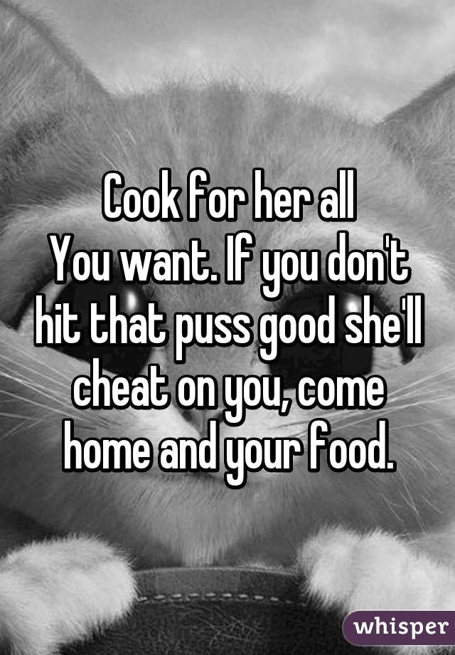 Cook for her all
You want. If you don't hit that puss good she'll cheat on you, come home and your food.