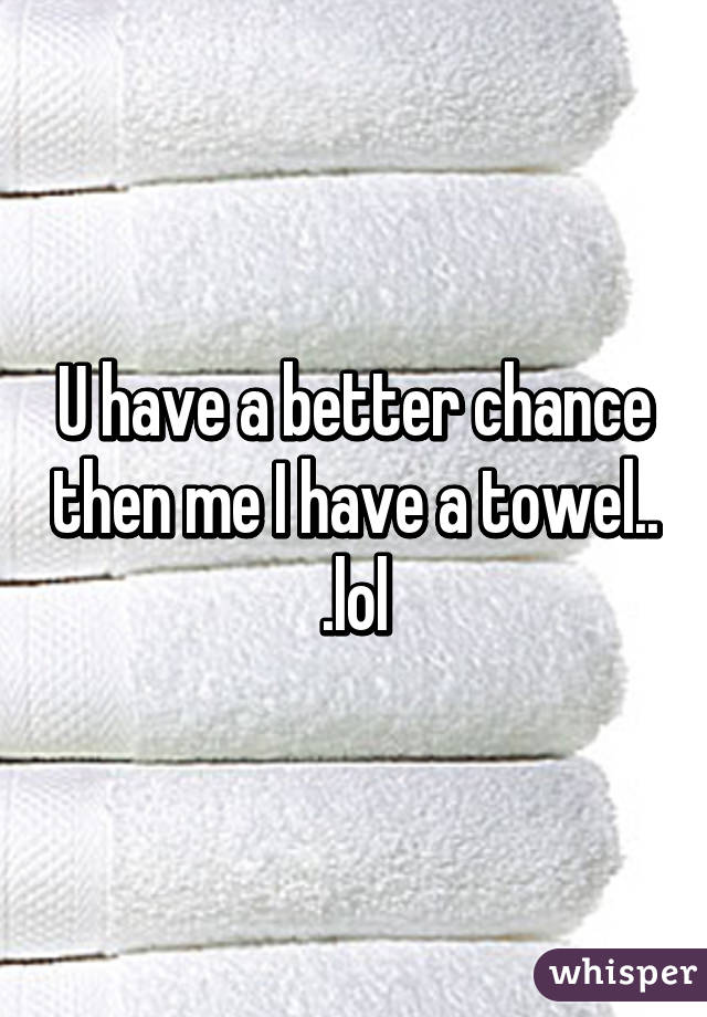 U have a better chance then me I have a towel.. .lol