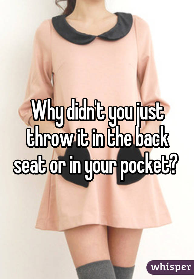 Why didn't you just throw it in the back seat or in your pocket? 