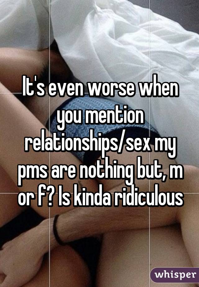 It's even worse when you mention relationships/sex my pms are nothing but, m or f? Is kinda ridiculous