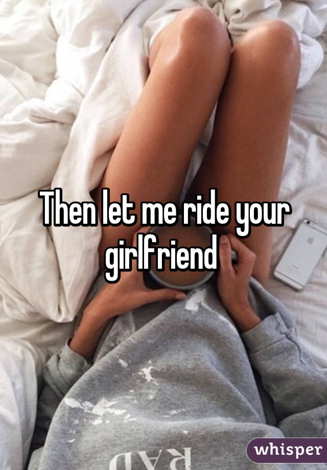 Then let me ride your girlfriend 