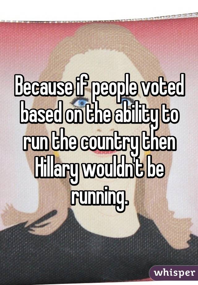 Because if people voted based on the ability to run the country then Hillary wouldn't be running.