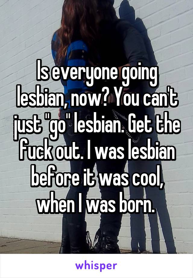 Is everyone going lesbian, now? You can't just "go" lesbian. Get the fuck out. I was lesbian before it was cool, when I was born. 