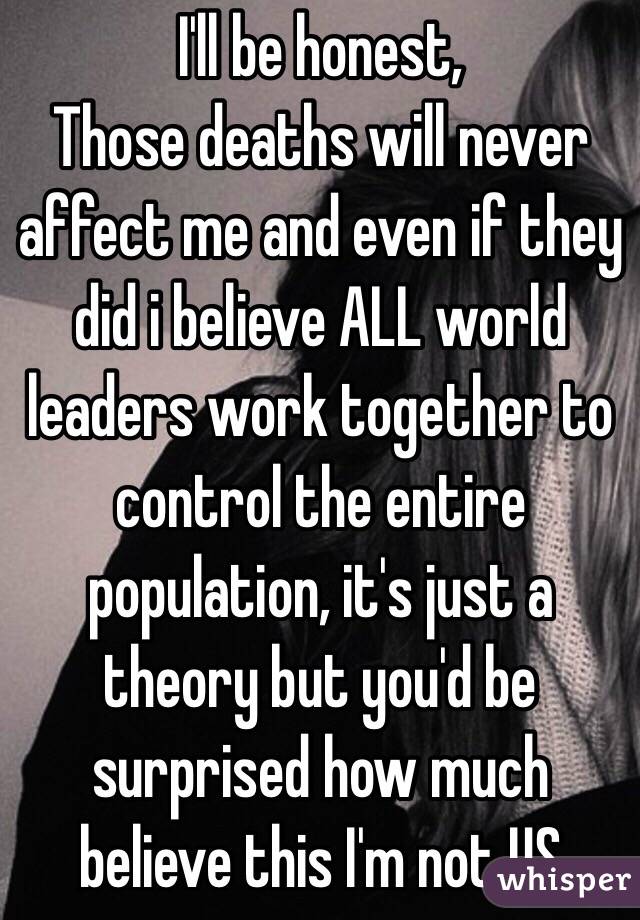 I'll be honest,
Those deaths will never affect me and even if they did i believe ALL world leaders work together to control the entire population, it's just a theory but you'd be surprised how much believe this I'm not US