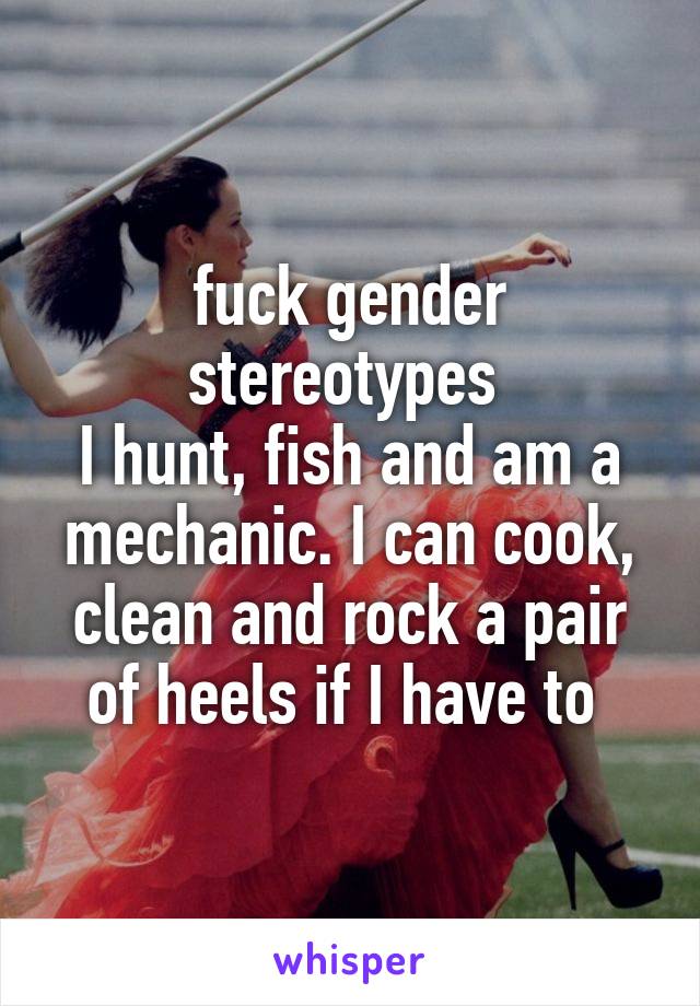 fuck gender stereotypes 
I hunt, fish and am a mechanic. I can cook, clean and rock a pair of heels if I have to 