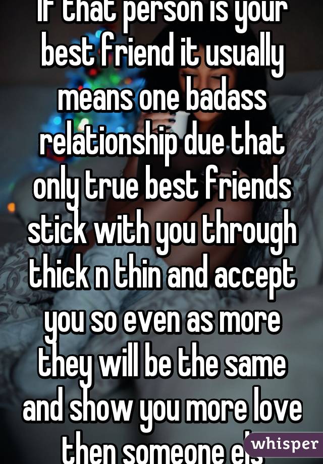 If that person is your best friend it usually means one badass relationship due that only true best friends stick with you through thick n thin and accept you so even as more they will be the same and show you more love then someone els