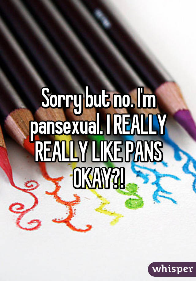 Sorry but no. I'm pansexual. I REALLY REALLY LIKE PANS OKAY?!