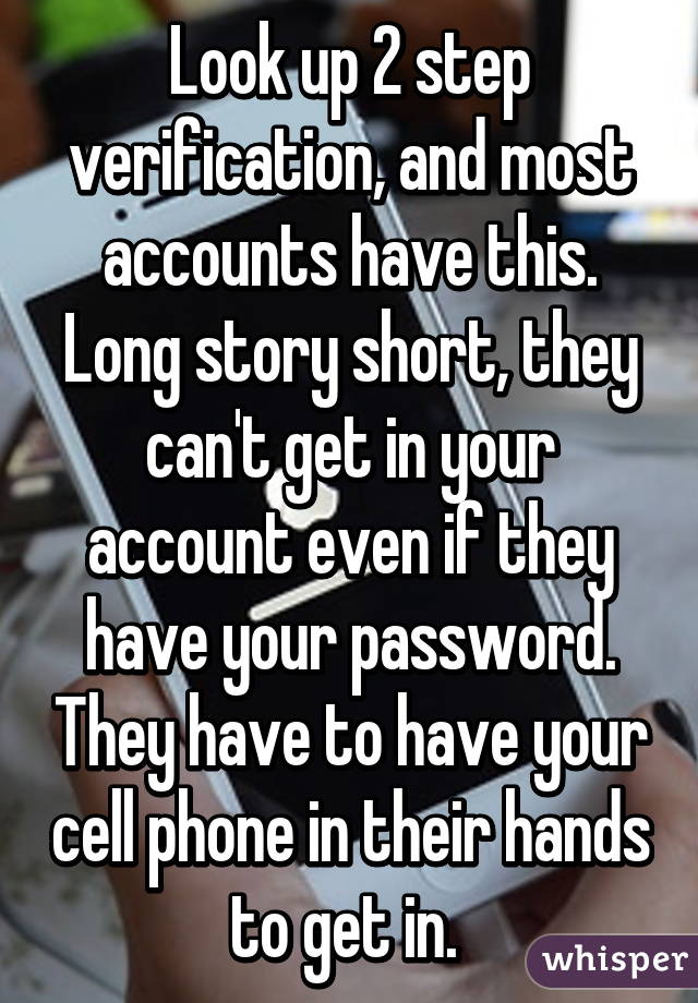 Look up 2 step verification, and most accounts have this. Long story short, they can't get in your account even if they have your password. They have to have your cell phone in their hands to get in. 