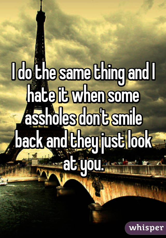 I do the same thing and I hate it when some assholes don't smile back and they just look at you.