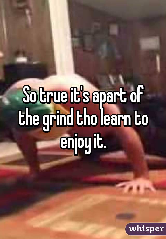 So true it's apart of the grind tho learn to enjoy it.