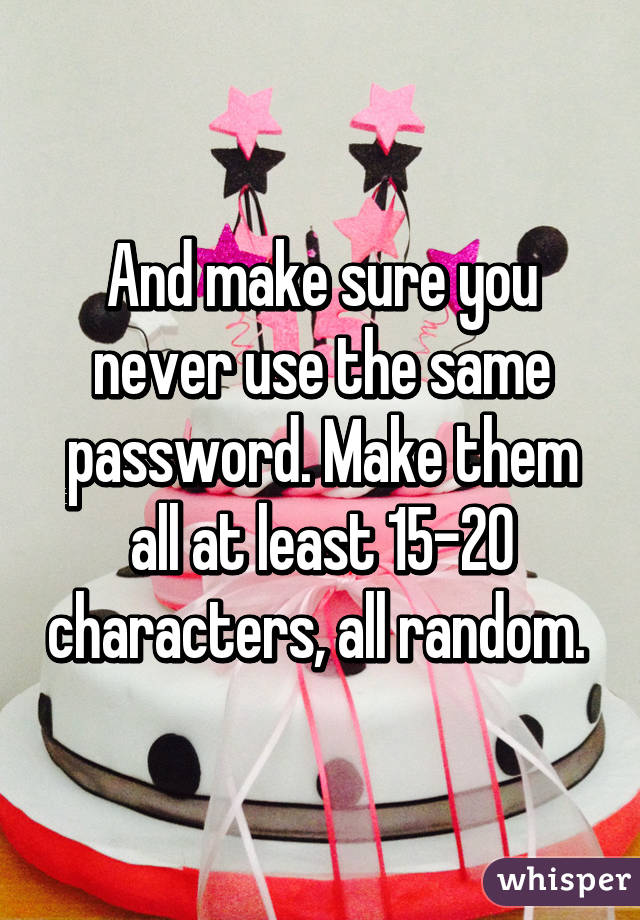 And make sure you never use the same password. Make them all at least 15-20 characters, all random. 