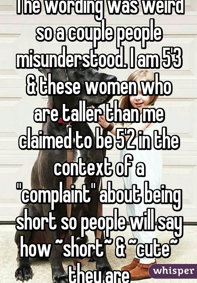 The wording was weird so a couple people misunderstood. I am 5'3 & these women who are taller than me claimed to be 5'2 in the context of a "complaint" about being short so people will say how ~short~ & ~cute~ they are