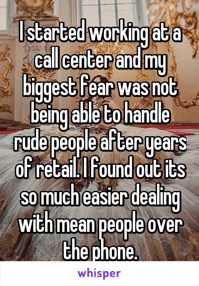 I started working at a call center and my biggest fear was not being able to handle rude people after years of retail. I found out its so much easier dealing with mean people over the phone.