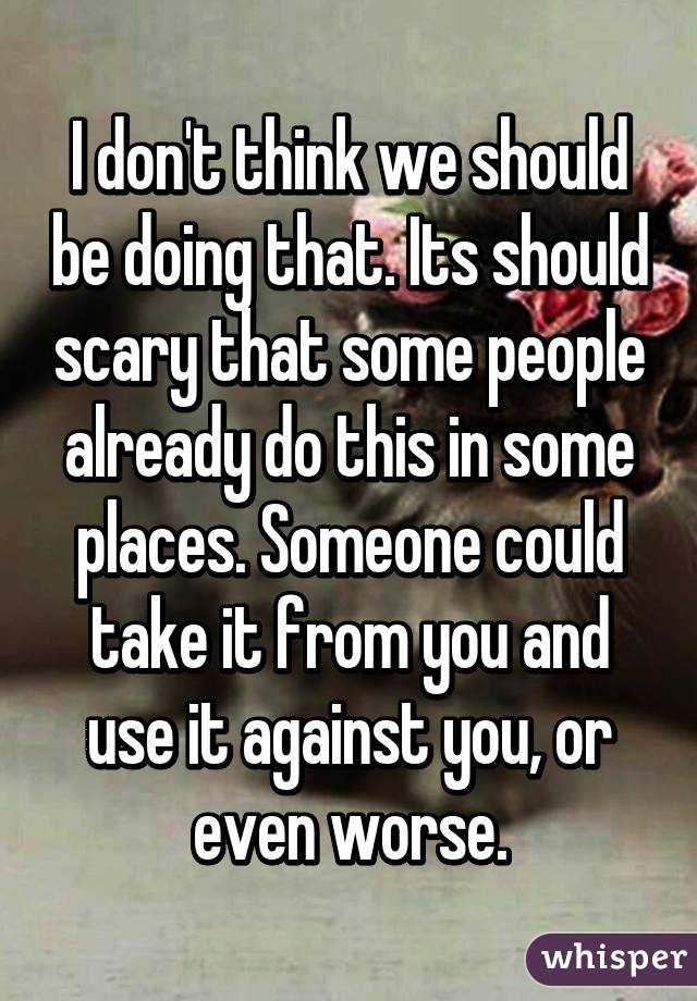 I don't think we should be doing that. Its should scary that some people already do this in some places. Someone could take it from you and use it against you, or even worse.