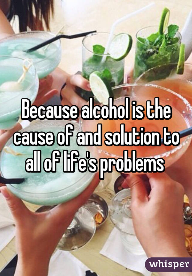 Because alcohol is the cause of and solution to all of life's problems 