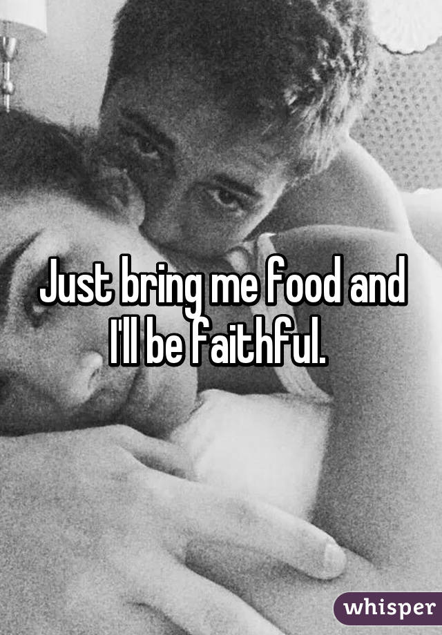Just bring me food and I'll be faithful. 