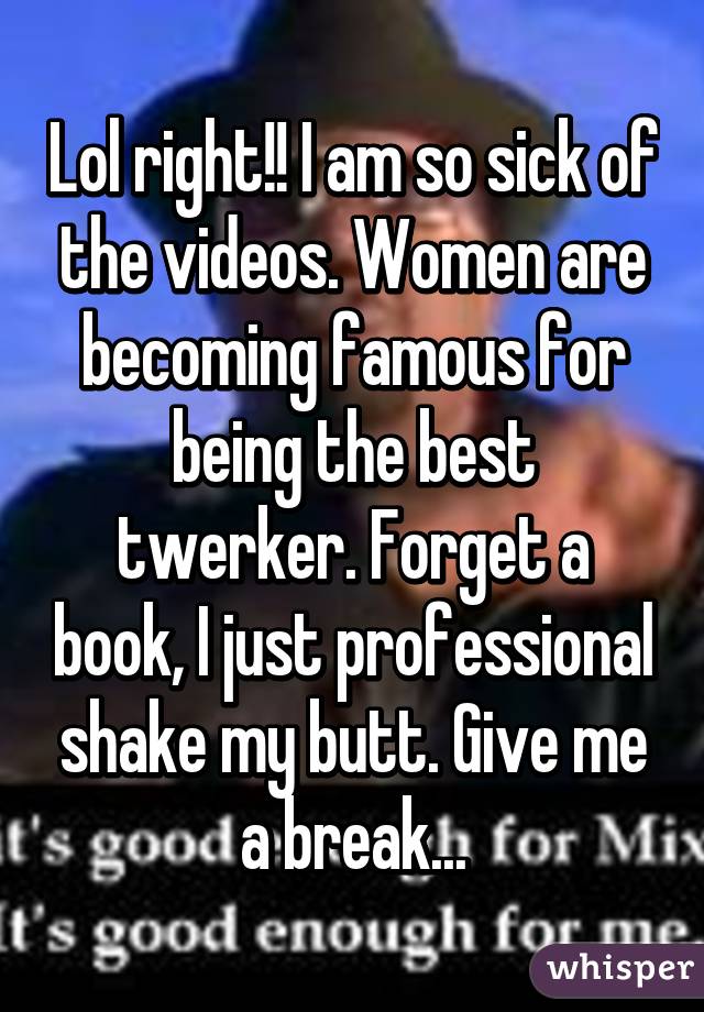Lol right!! I am so sick of the videos. Women are becoming famous for being the best twerker. Forget a book, I just professional shake my butt. Give me a break...