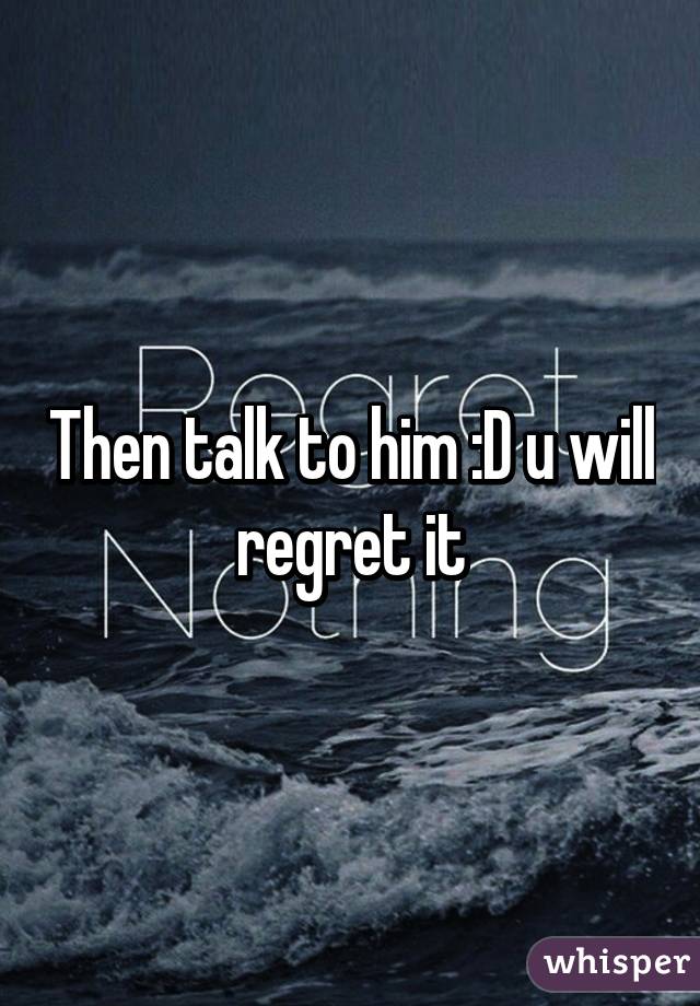 Then talk to him :D u will regret it