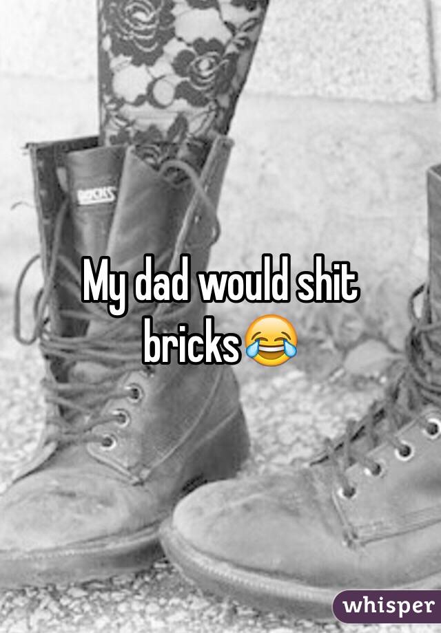 My dad would shit bricks😂