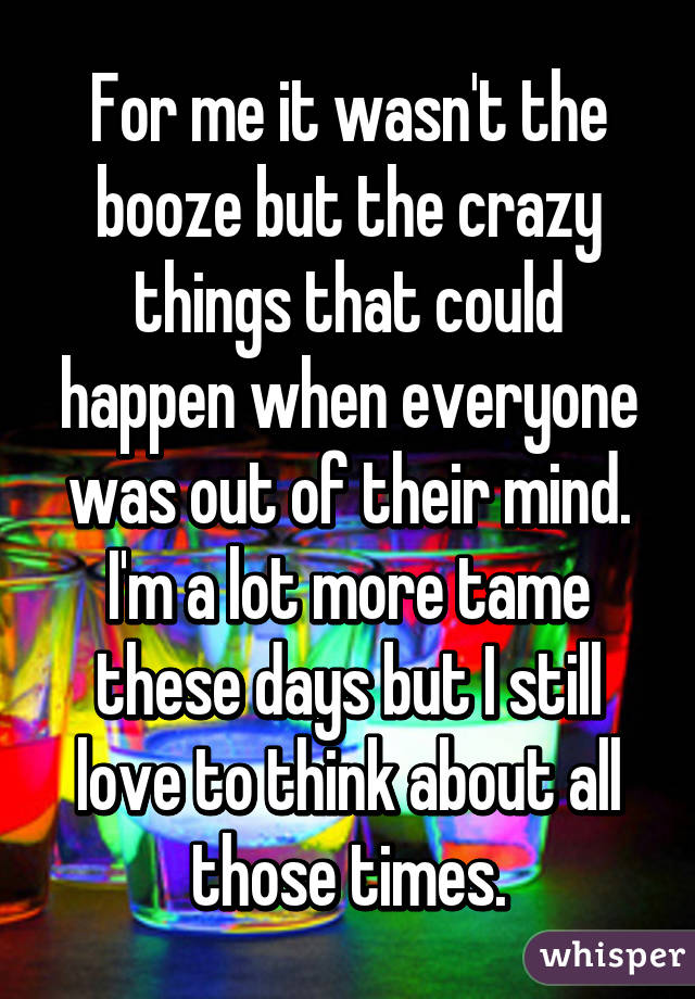 For me it wasn't the booze but the crazy things that could happen when everyone was out of their mind. I'm a lot more tame these days but I still love to think about all those times.