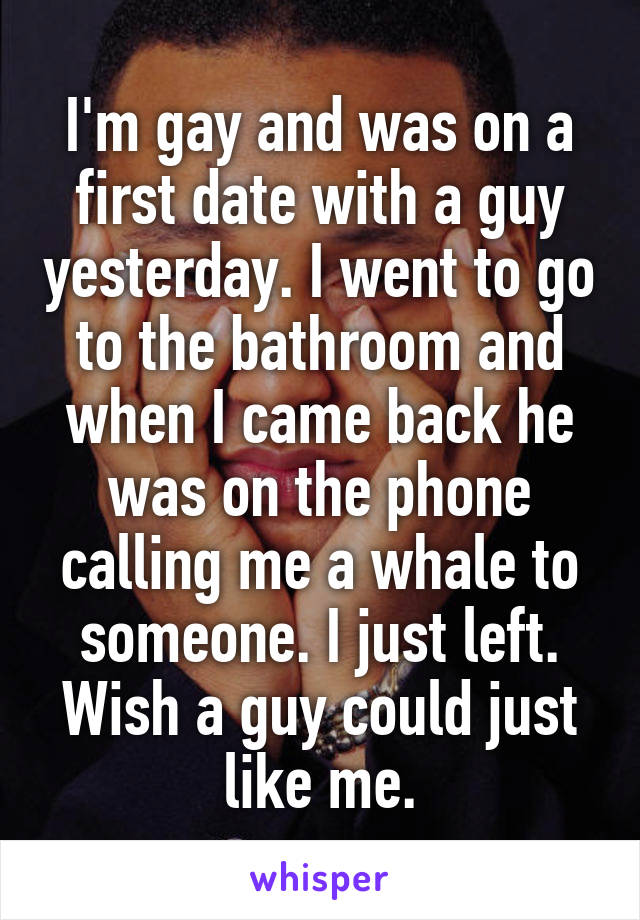I'm gay and was on a first date with a guy yesterday. I went to go to the bathroom and when I came back he was on the phone calling me a whale to someone. I just left. Wish a guy could just like me.