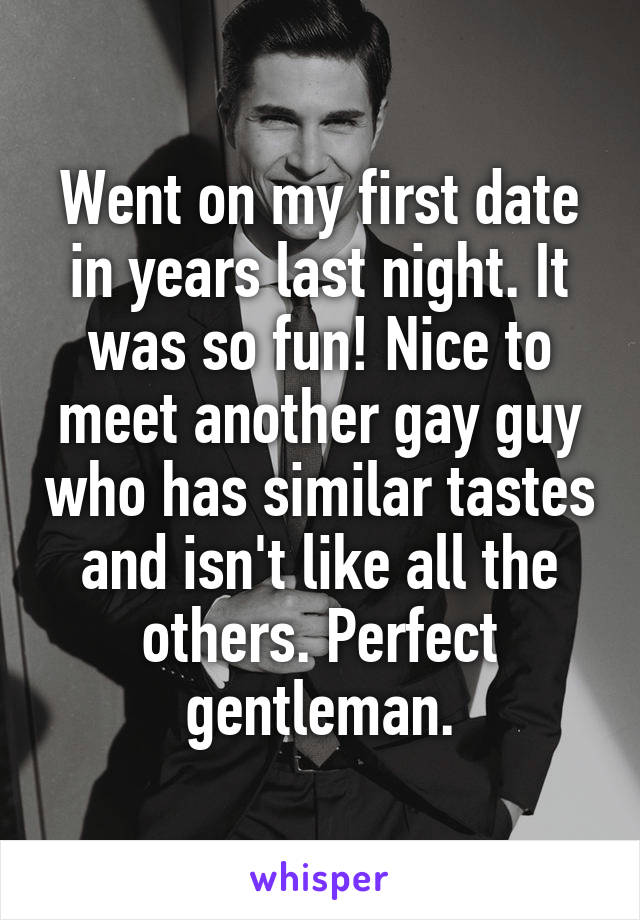 Went on my first date in years last night. It was so fun! Nice to meet another gay guy who has similar tastes and isn't like all the others. Perfect gentleman.