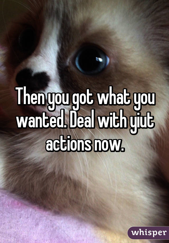 Then you got what you wanted. Deal with yiut actions now.