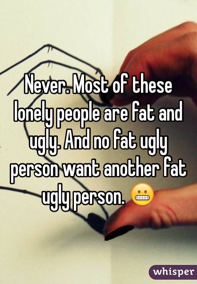 Never. Most of these lonely people are fat and ugly. And no fat ugly person want another fat ugly person. 😬