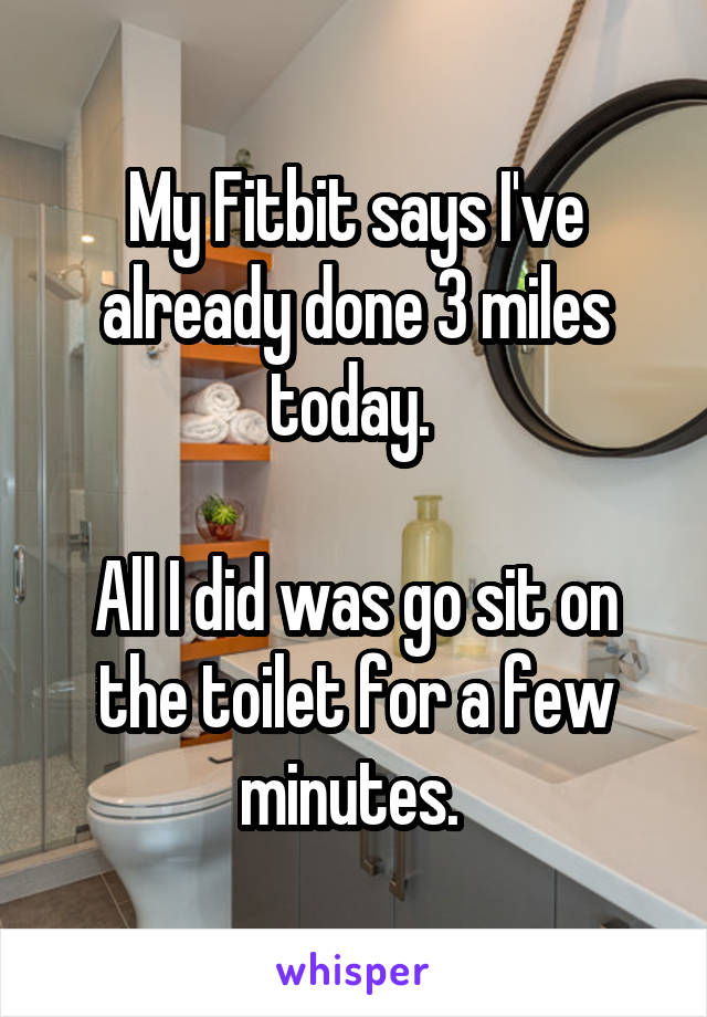 My Fitbit says I've already done 3 miles today. 

All I did was go sit on the toilet for a few minutes. 