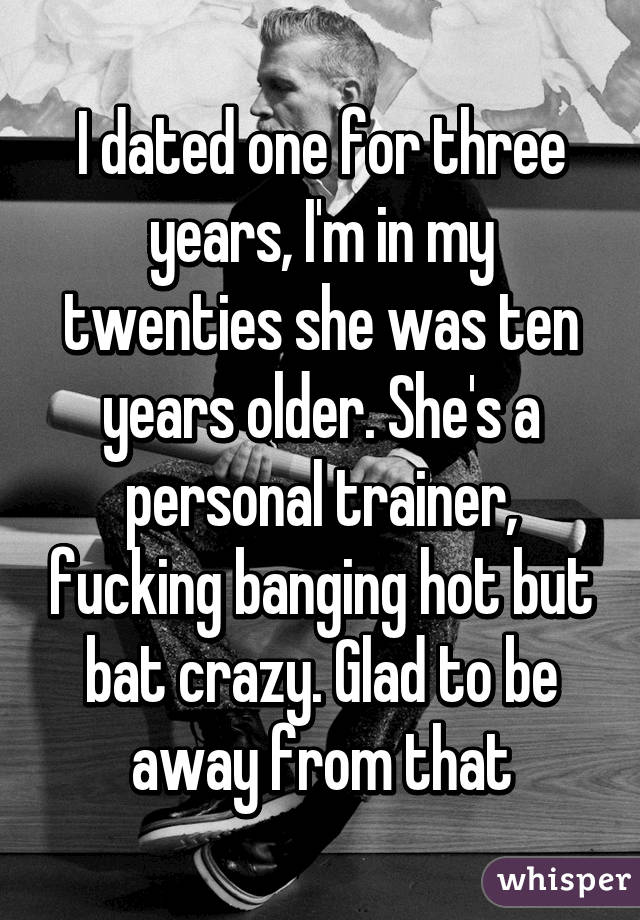 I dated one for three years, I'm in my twenties she was ten years older. She's a personal trainer, fucking banging hot but bat crazy. Glad to be away from that