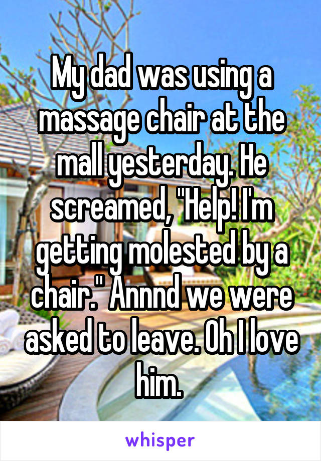 My dad was using a massage chair at the mall yesterday. He screamed, "Help! I'm getting molested by a chair." Annnd we were asked to leave. Oh I love him. 
