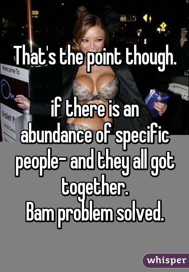 That's the point though. 
if there is an abundance of specific people- and they all got together.
Bam problem solved.