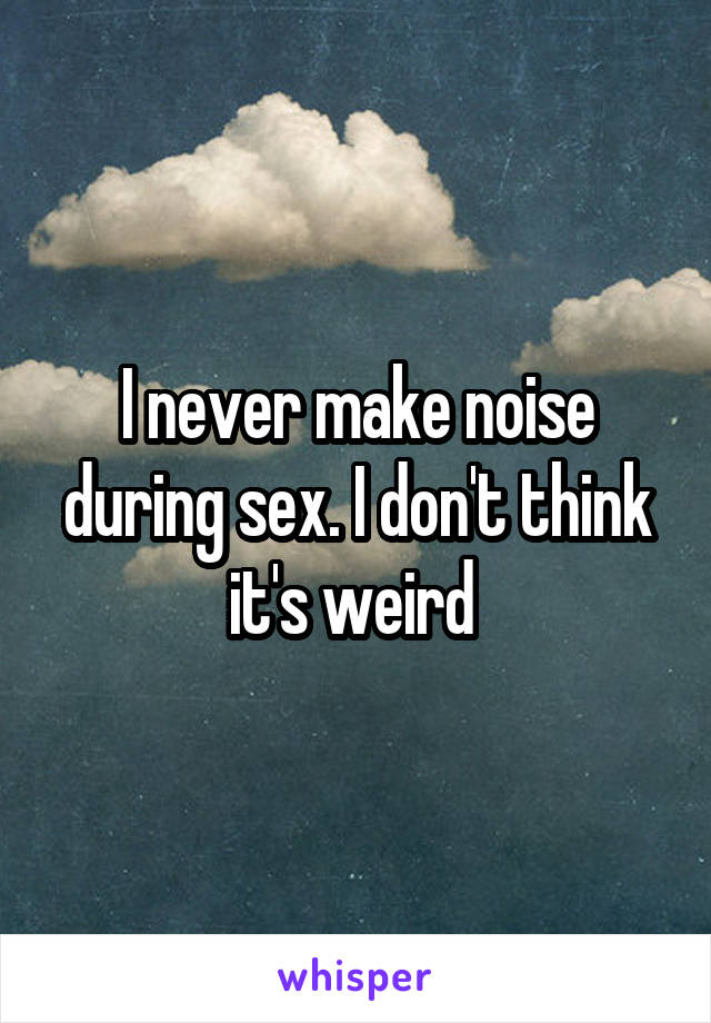 I never make noise during sex. I don't think it's weird 