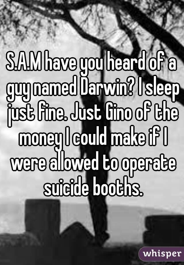S.A.M have you heard of a guy named Darwin? I sleep just fine. Just Gino of the money I could make if I were allowed to operate suicide booths.