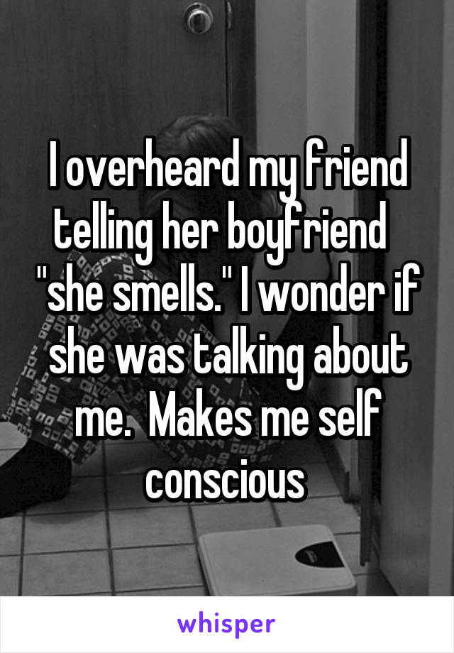I overheard my friend telling her boyfriend   "she smells." I wonder if she was talking about me.  Makes me self conscious 