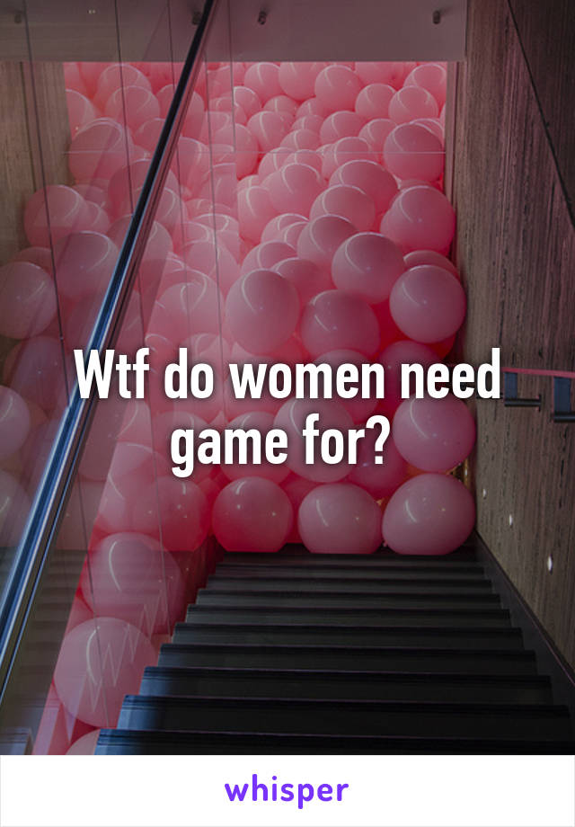 Wtf do women need game for? 