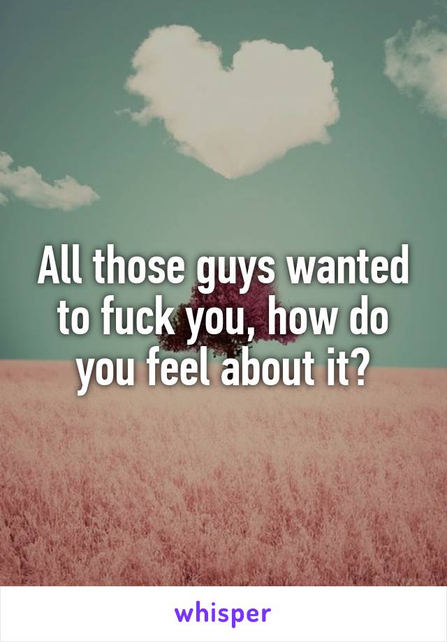 All those guys wanted to fuck you, how do you feel about it?