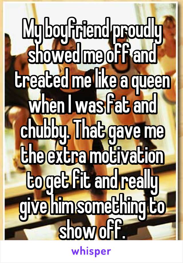 My boyfriend proudly showed me off and treated me like a queen when I was fat and chubby. That gave me the extra motivation to get fit and really give him something to show off.