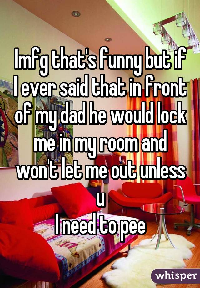 Imfg that's funny but if I ever said that in front of my dad he would lock me in my room and won't let me out unless u
I need to pee