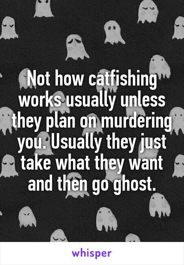 Not how catfishing works usually unless they plan on murdering you. Usually they just take what they want and then go ghost.