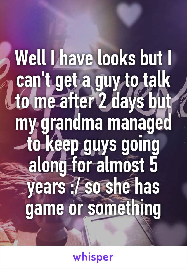 Well I have looks but I can't get a guy to talk to me after 2 days but my grandma managed to keep guys going along for almost 5 years :/ so she has game or something