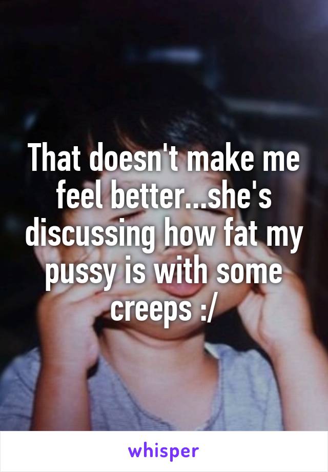 That doesn't make me feel better...she's discussing how fat my pussy is with some creeps :/