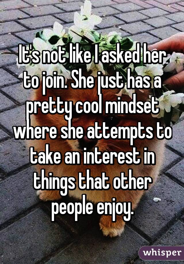 It's not like I asked her to join. She just has a pretty cool mindset where she attempts to take an interest in things that other people enjoy.