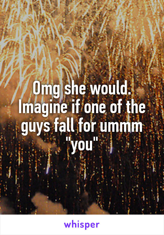 Omg she would. Imagine if one of the guys fall for ummm "you"