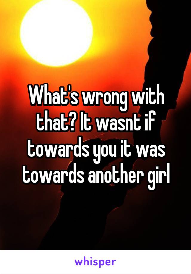 What's wrong with that? It wasnt if towards you it was towards another girl