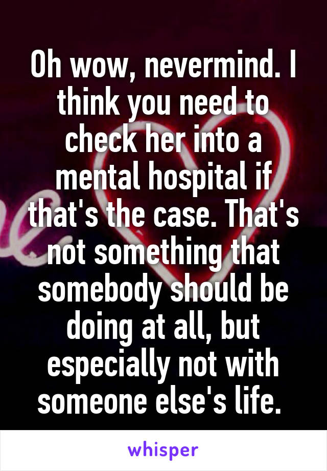 Oh wow, nevermind. I think you need to check her into a mental hospital if that's the case. That's not something that somebody should be doing at all, but especially not with someone else's life. 