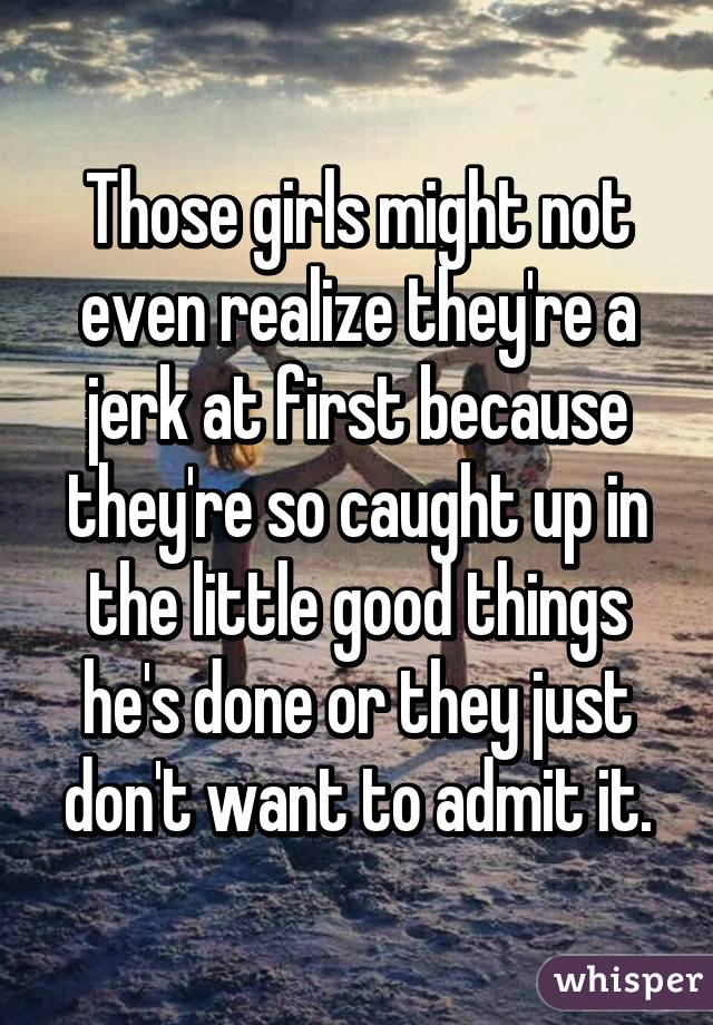 Those girls might not even realize they're a jerk at first because they're so caught up in the little good things he's done or they just don't want to admit it.