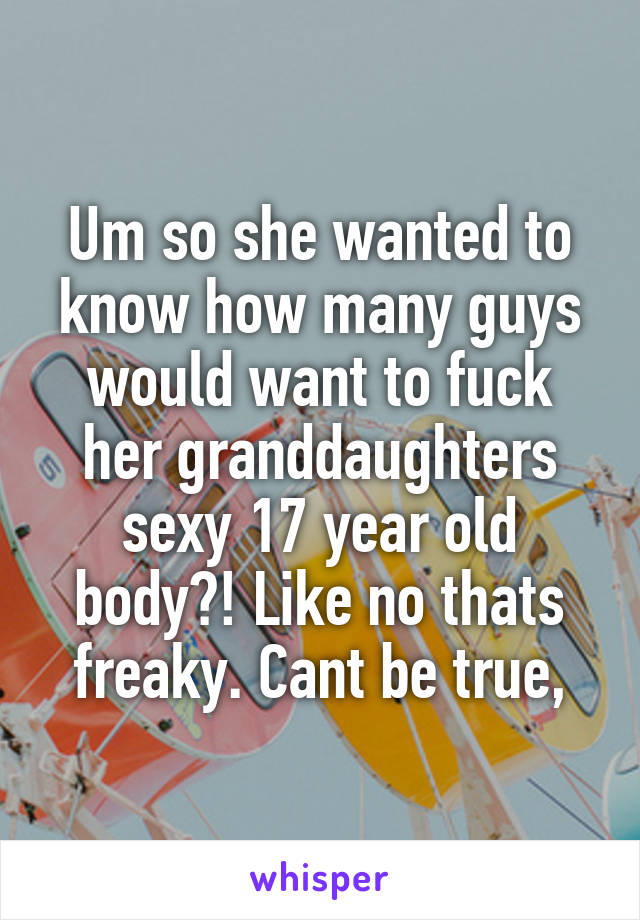 Um so she wanted to know how many guys would want to fuck her granddaughters sexy 17 year old body?! Like no thats freaky. Cant be true,